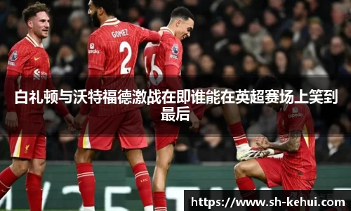 白礼顿与沃特福德激战在即谁能在英超赛场上笑到最后